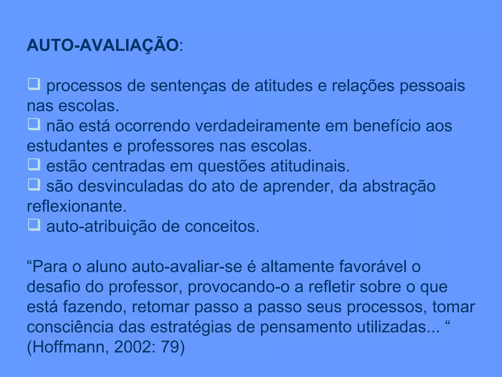 AUTO-AVALIAÇÃO : processos de sentenças de atitudes e relações pessoais nas escolas. não está ocorrendo verdadeiramente em benefício aos estudantes e professores nas escolas. estão centradas em questões atitudinais. são desvinculadas do ato de aprender, da abstração reflexionante. auto-atribuição de conceitos. “ Para o aluno auto-avaliar-se é altamente favorável o desafio do professor, provocando-o a refletir sobre o que está fazendo, retomar passo a passo seus processos, tomar consciência das estratégias de pensamento utilizadas... “  (Hoffmann, 2002: 79) 