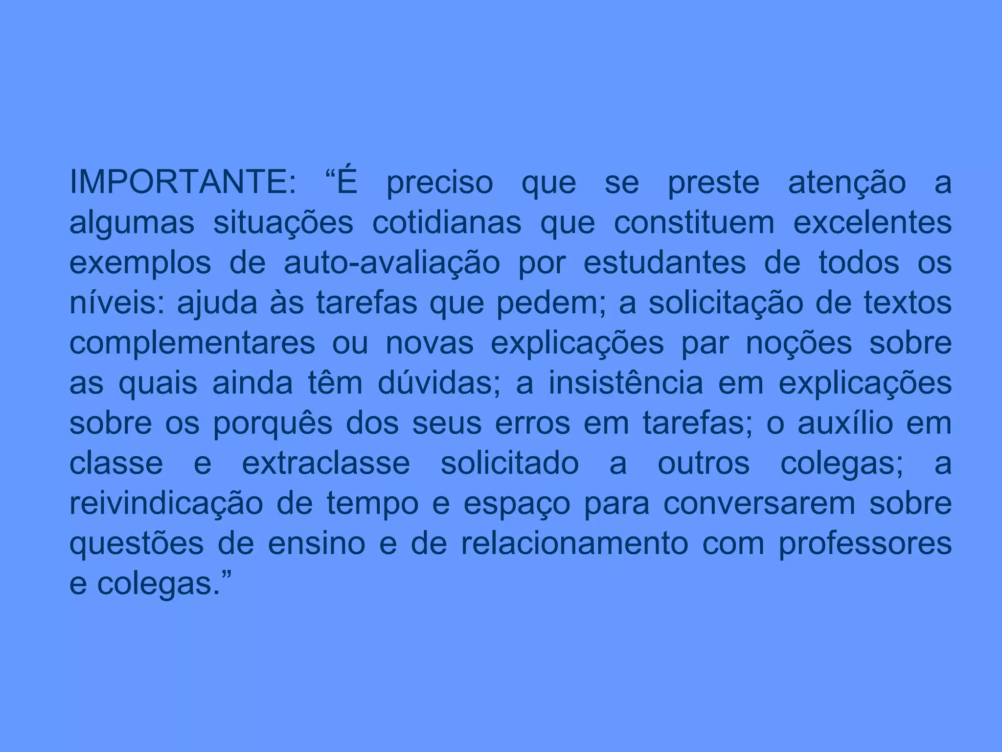 IMPORTANTE: “É preciso que se preste atenção a algumas situações cotidianas que constituem excelentes exemplos de auto-avaliação por estudantes de todos os níveis: ajuda às tarefas que pedem; a solicitação de textos complementares ou novas explicações par noções sobre as quais ainda têm dúvidas; a insistência em explicações sobre os porquês dos seus erros em tarefas; o auxílio em classe e extraclasse solicitado a outros colegas; a reivindicação de tempo e espaço para conversarem sobre questões de ensino e de relacionamento com professores e colegas.” 