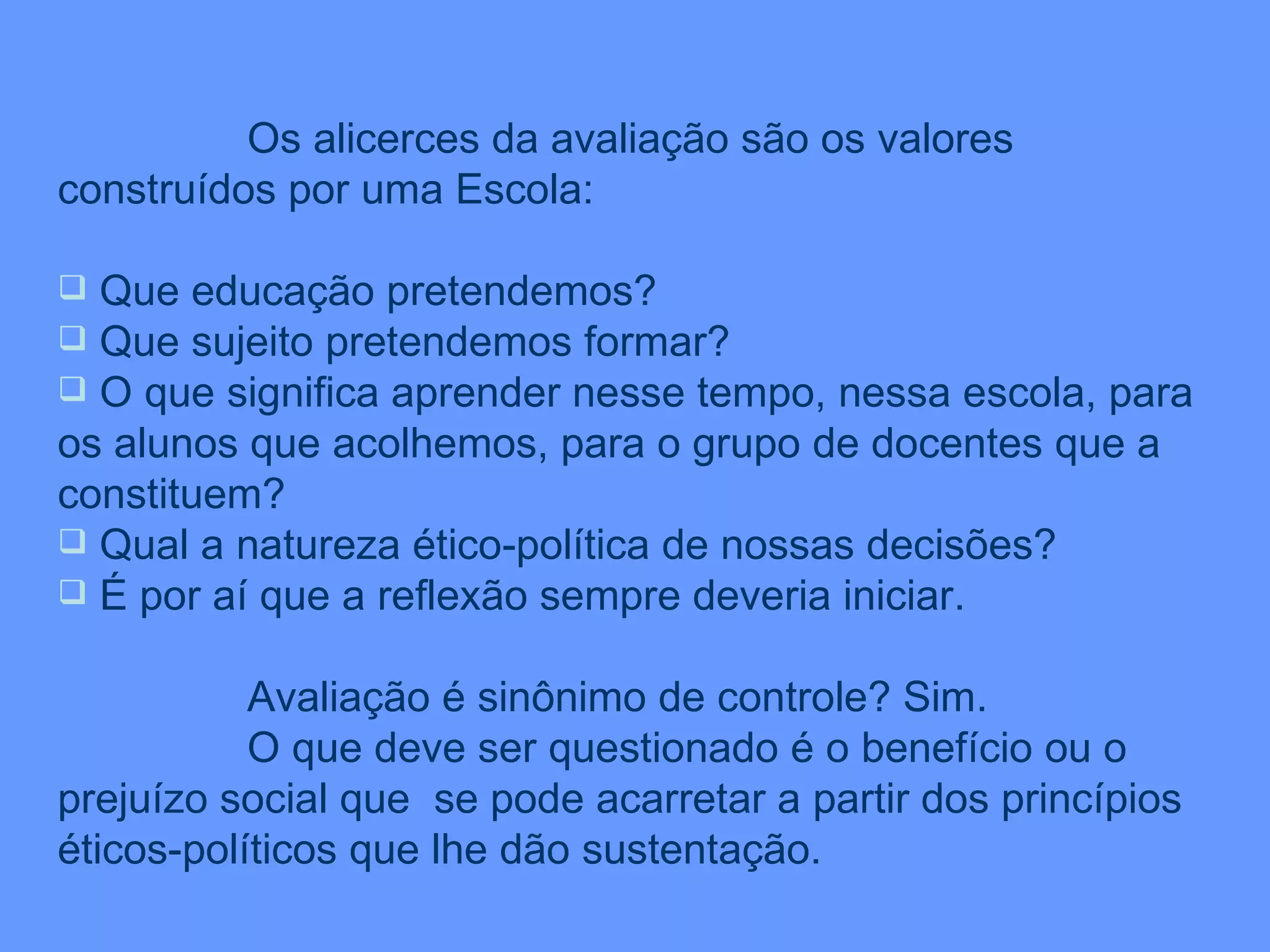 Os alicerces da avaliação são os valores construídos por uma Escola: Que educação pretendemos? Que sujeito pretendemos formar? O que significa aprender nesse tempo, nessa escola, para os alunos que acolhemos, para o grupo de docentes que a constituem? Qual a natureza ético-política de nossas decisões? É por aí que a reflexão sempre deveria iniciar. Avaliação é sinônimo de controle? Sim. O que deve ser questionado é o benefício ou o prejuízo social que  se pode acarretar a partir dos princípios éticos-políticos que lhe dão sustentação. 