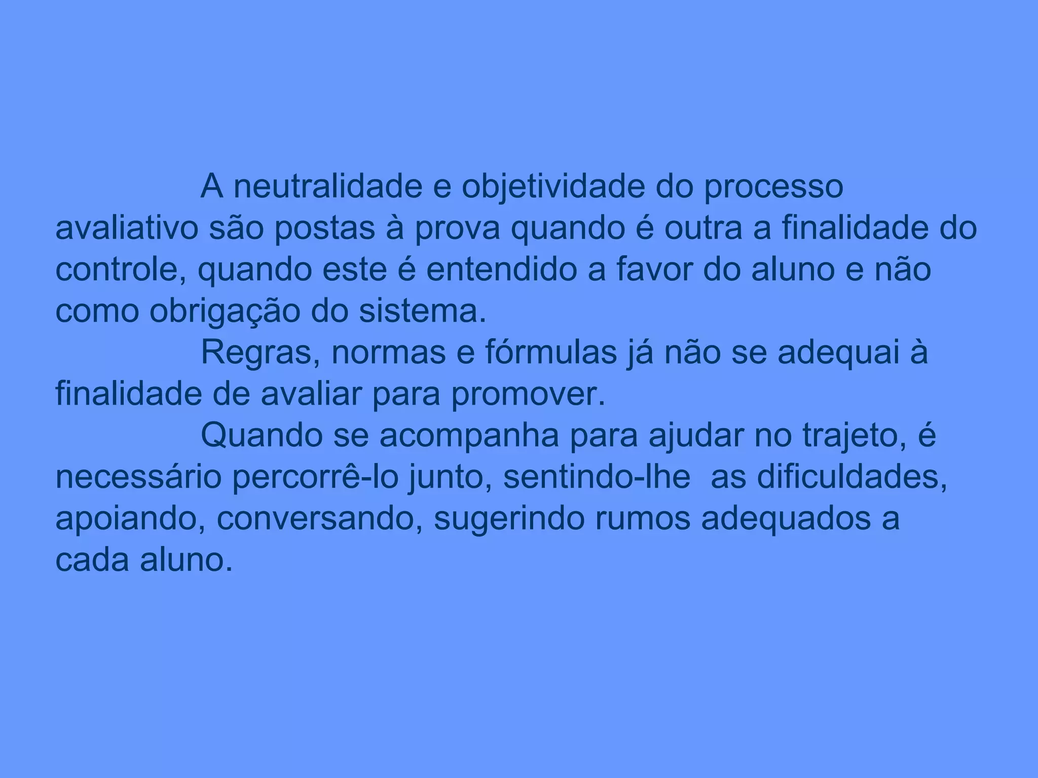 A neutralidade e objetividade do processo avaliativo são postas à prova quando é outra a finalidade do controle, quando este é entendido a favor do aluno e não como obrigação do sistema.  Regras, normas e fórmulas já não se adequai à finalidade de avaliar para promover. Quando se acompanha para ajudar no trajeto, é necessário percorrê-lo junto, sentindo-lhe  as dificuldades, apoiando, conversando, sugerindo rumos adequados a cada aluno. 