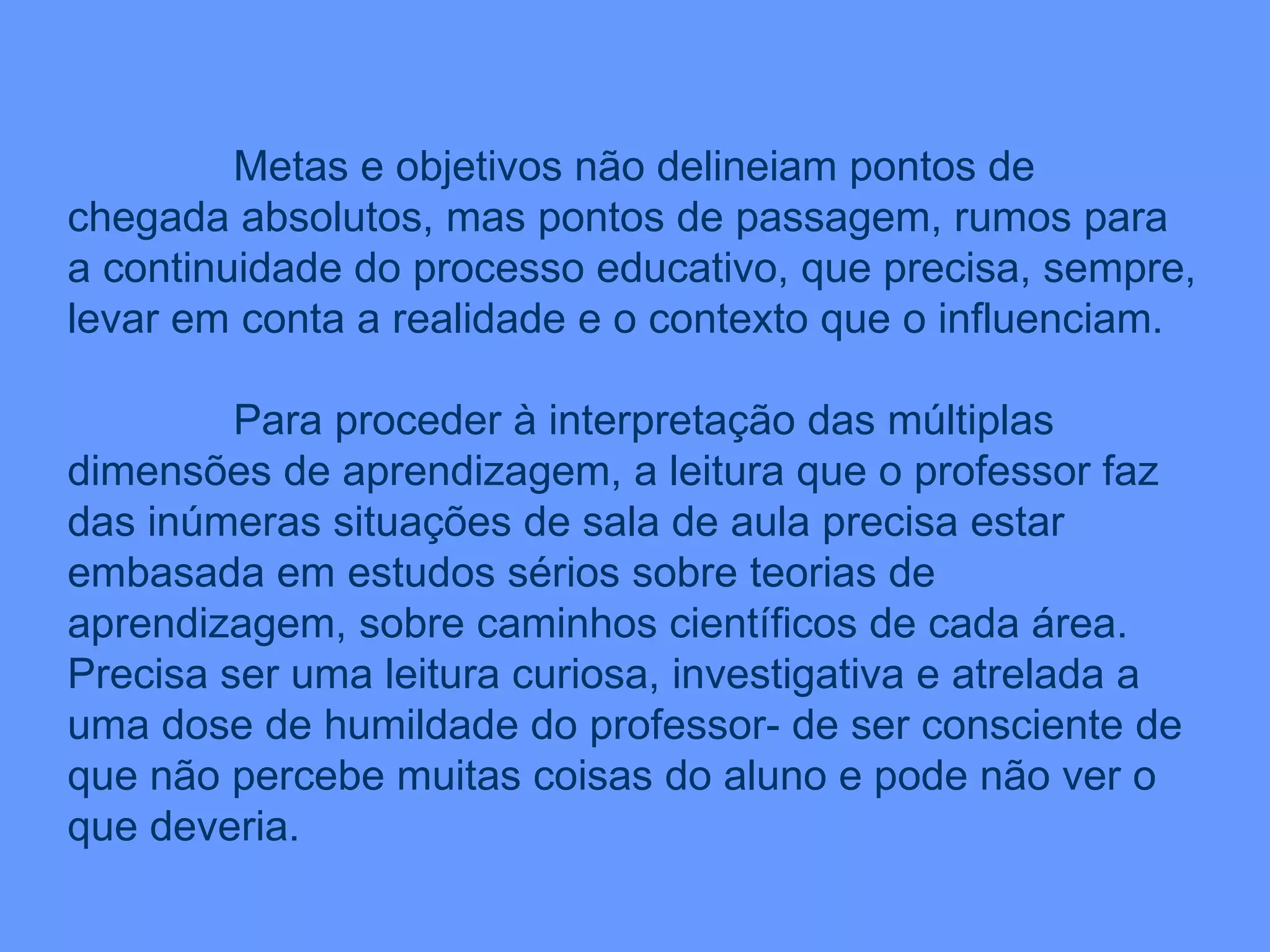 Metas e objetivos não delineiam pontos de chegada absolutos, mas pontos de passagem, rumos para a continuidade do processo educativo, que precisa, sempre, levar em conta a realidade e o contexto que o influenciam. Para proceder à interpretação das múltiplas dimensões de aprendizagem, a leitura que o professor faz das inúmeras situações de sala de aula precisa estar embasada em estudos sérios sobre teorias de aprendizagem, sobre caminhos científicos de cada área. Precisa ser uma leitura curiosa, investigativa e atrelada a uma dose de humildade do professor- de ser consciente de que não percebe muitas coisas do aluno e pode não ver o que deveria. 