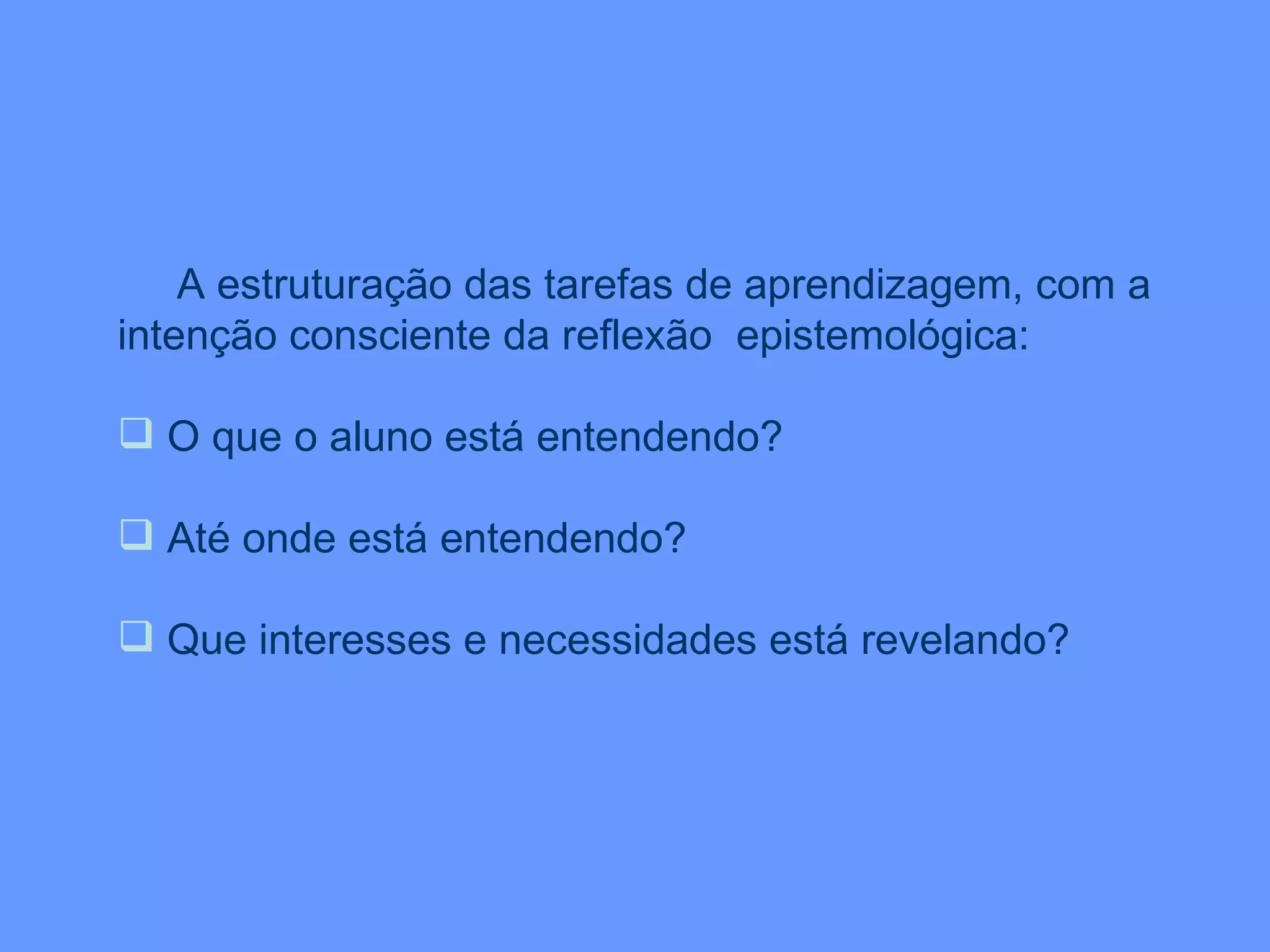 A estruturação das tarefas de aprendizagem, com a intenção consciente da reflexão  epistemológica: O que o aluno está entendendo? Até onde está entendendo? Que interesses e necessidades está revelando? 