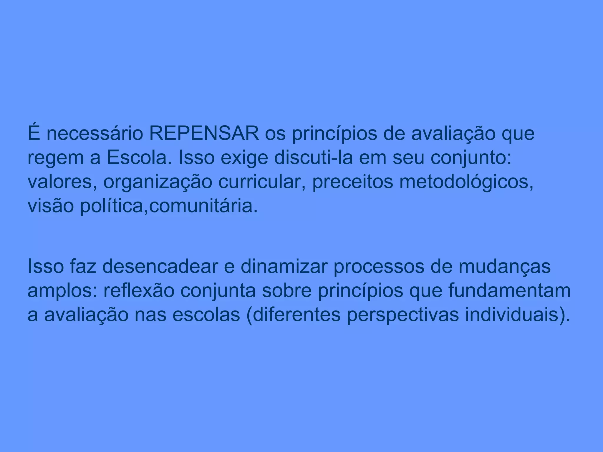 É necessário REPENSAR os princípios de avaliação que regem a Escola. Isso exige discuti-la em seu conjunto: valores, organização curricular, preceitos metodológicos, visão política,comunitária. Isso faz desencadear e dinamizar processos de mudanças amplos: reflexão conjunta sobre princípios que fundamentam a avaliação nas escolas (diferentes perspectivas individuais). 
