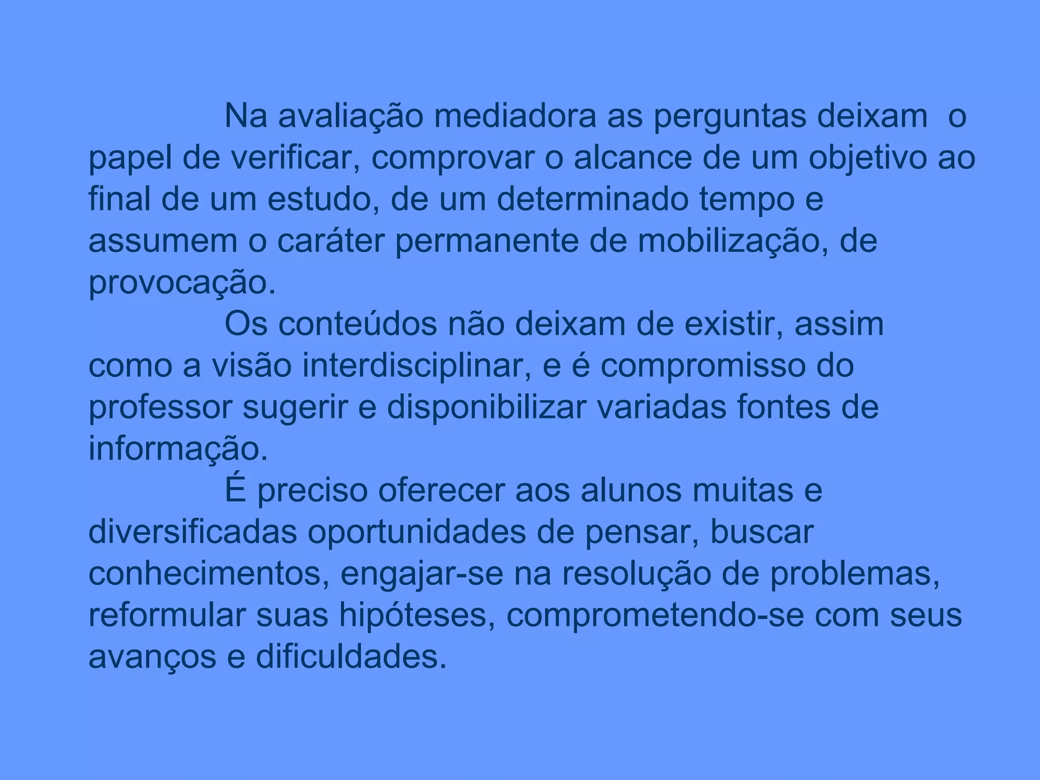 Na avaliação mediadora as perguntas deixam  o papel de verificar, comprovar o alcance de um objetivo ao final de um estudo, de um determinado tempo e assumem o caráter permanente de mobilização, de provocação. Os conteúdos não deixam de existir, assim como a visão interdisciplinar, e é compromisso do professor sugerir e disponibilizar variadas fontes de informação. É preciso oferecer aos alunos muitas e diversificadas oportunidades de pensar, buscar conhecimentos, engajar-se na resolução de problemas, reformular suas hipóteses, comprometendo-se com seus avanços e dificuldades. 