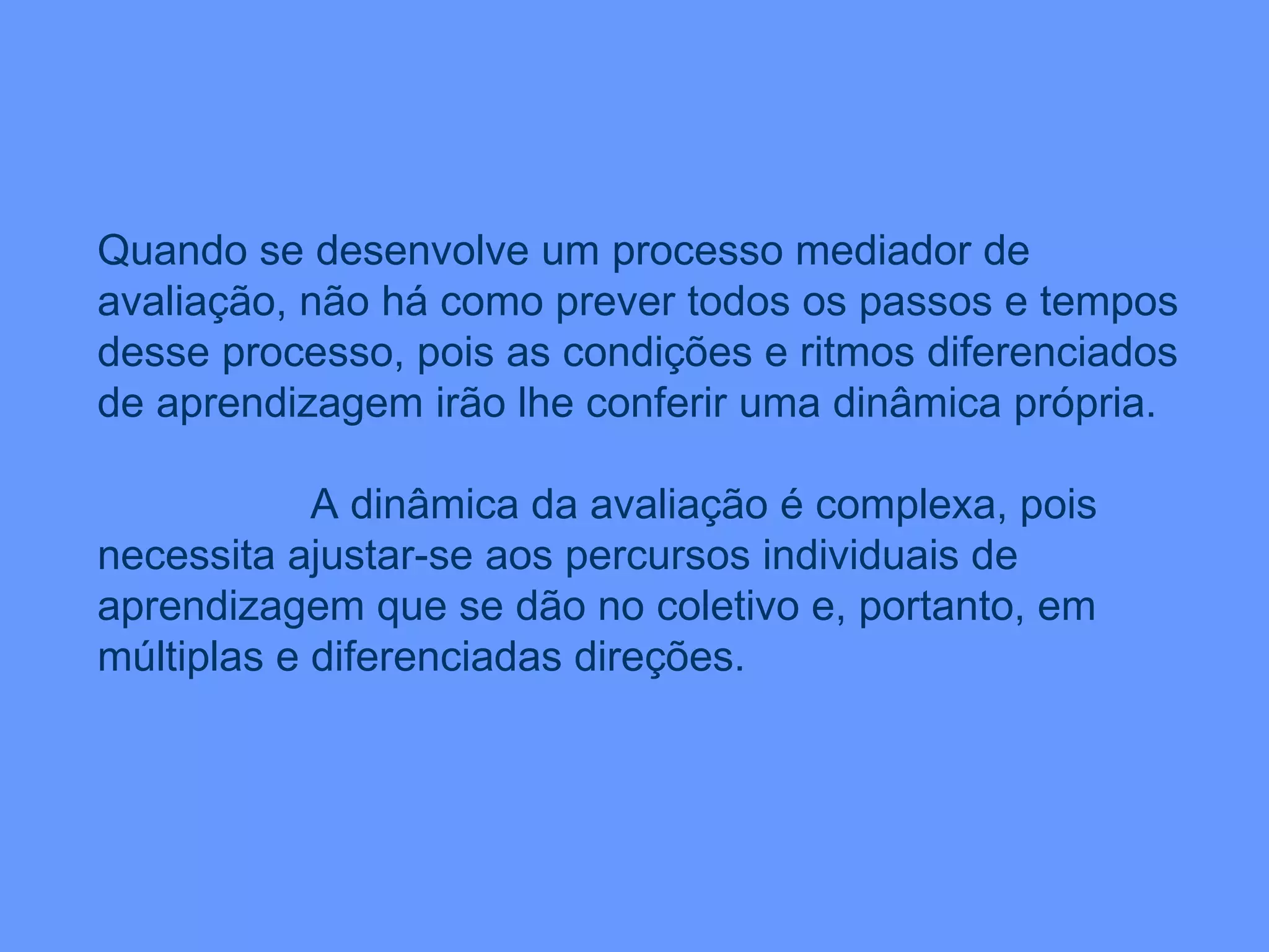 Quando se desenvolve um processo mediador de avaliação, não há como prever todos os passos e tempos desse processo, pois as condições e ritmos diferenciados de aprendizagem irão lhe conferir uma dinâmica própria. A dinâmica da avaliação é complexa, pois necessita ajustar-se aos percursos individuais de aprendizagem que se dão no coletivo e, portanto, em múltiplas e diferenciadas direções. 