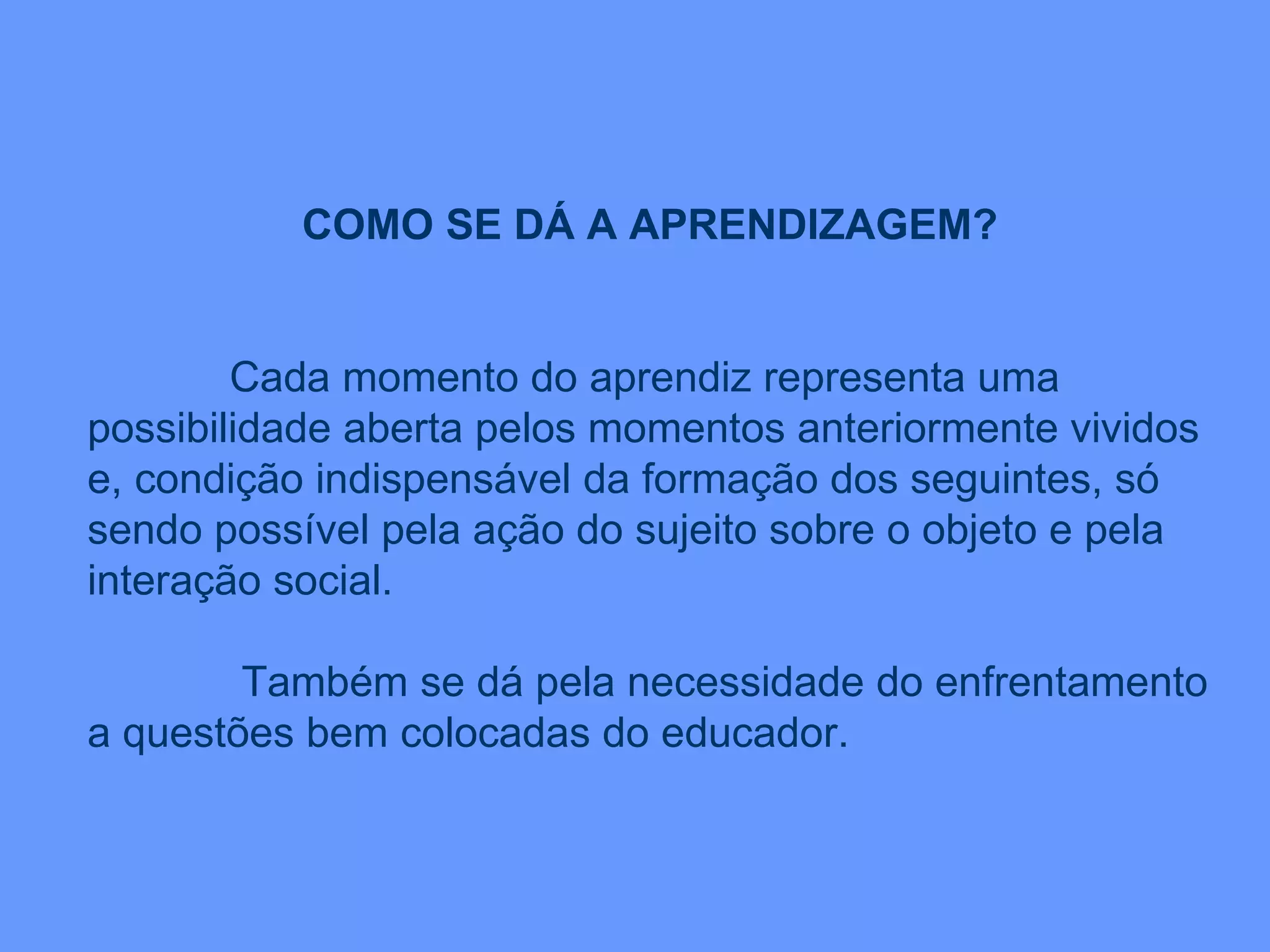 COMO SE DÁ A APRENDIZAGEM? Cada momento do aprendiz representa uma possibilidade aberta pelos momentos anteriormente vividos e, condição indispensável da formação dos seguintes, só sendo possível pela ação do sujeito sobre o objeto e pela interação social. Também se dá pela necessidade do enfrentamento a questões bem colocadas do educador. 