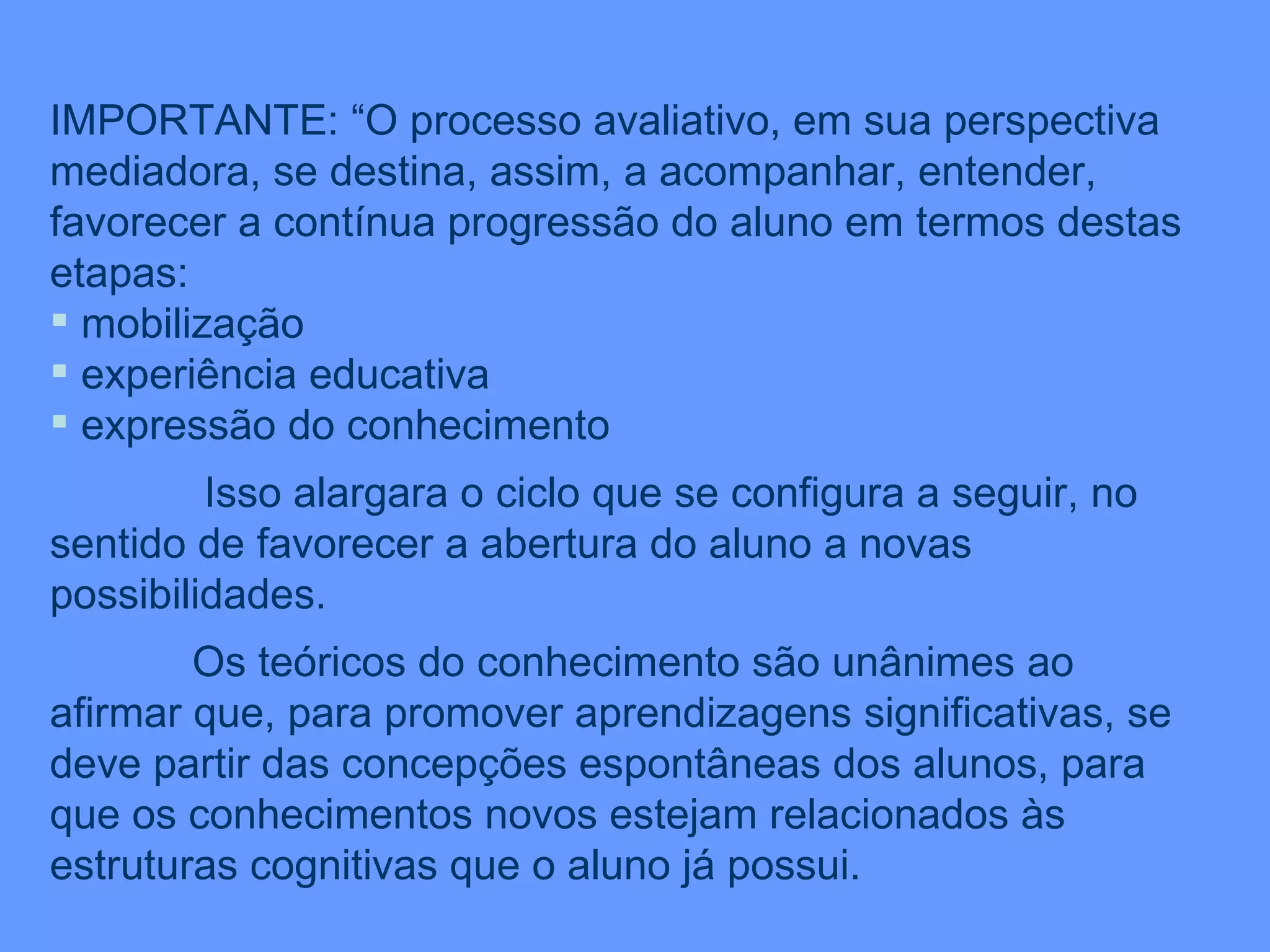 IMPORTANTE: “O processo avaliativo, em sua perspectiva mediadora, se destina, assim, a acompanhar, entender, favorecer a contínua progressão do aluno em termos destas etapas: mobilização experiência educativa expressão do conhecimento Isso alargara o ciclo que se configura a seguir, no sentido de favorecer a abertura do aluno a novas possibilidades. Os teóricos do conhecimento são unânimes ao afirmar que, para promover aprendizagens significativas, se deve partir das concepções espontâneas dos alunos, para que os conhecimentos novos estejam relacionados às estruturas cognitivas que o aluno já possui. 