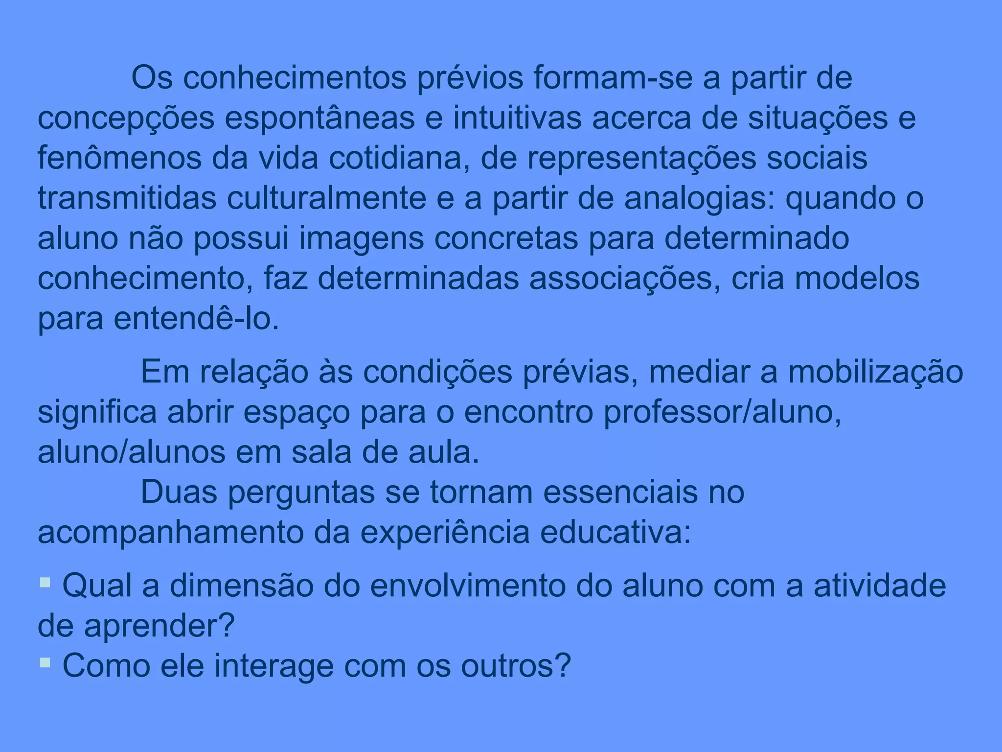 Os conhecimentos prévios formam-se a partir de concepções espontâneas e intuitivas acerca de situações e fenômenos da vida cotidiana, de representações sociais transmitidas culturalmente e a partir de analogias: quando o aluno não possui imagens concretas para determinado conhecimento, faz determinadas associações, cria modelos para entendê-lo. Em relação às condições prévias, mediar a mobilização significa abrir espaço para o encontro professor/aluno, aluno/alunos em sala de aula. Duas perguntas se tornam essenciais no acompanhamento da experiência educativa: Qual a dimensão do envolvimento do aluno com a atividade de aprender? Como ele interage com os outros? 
