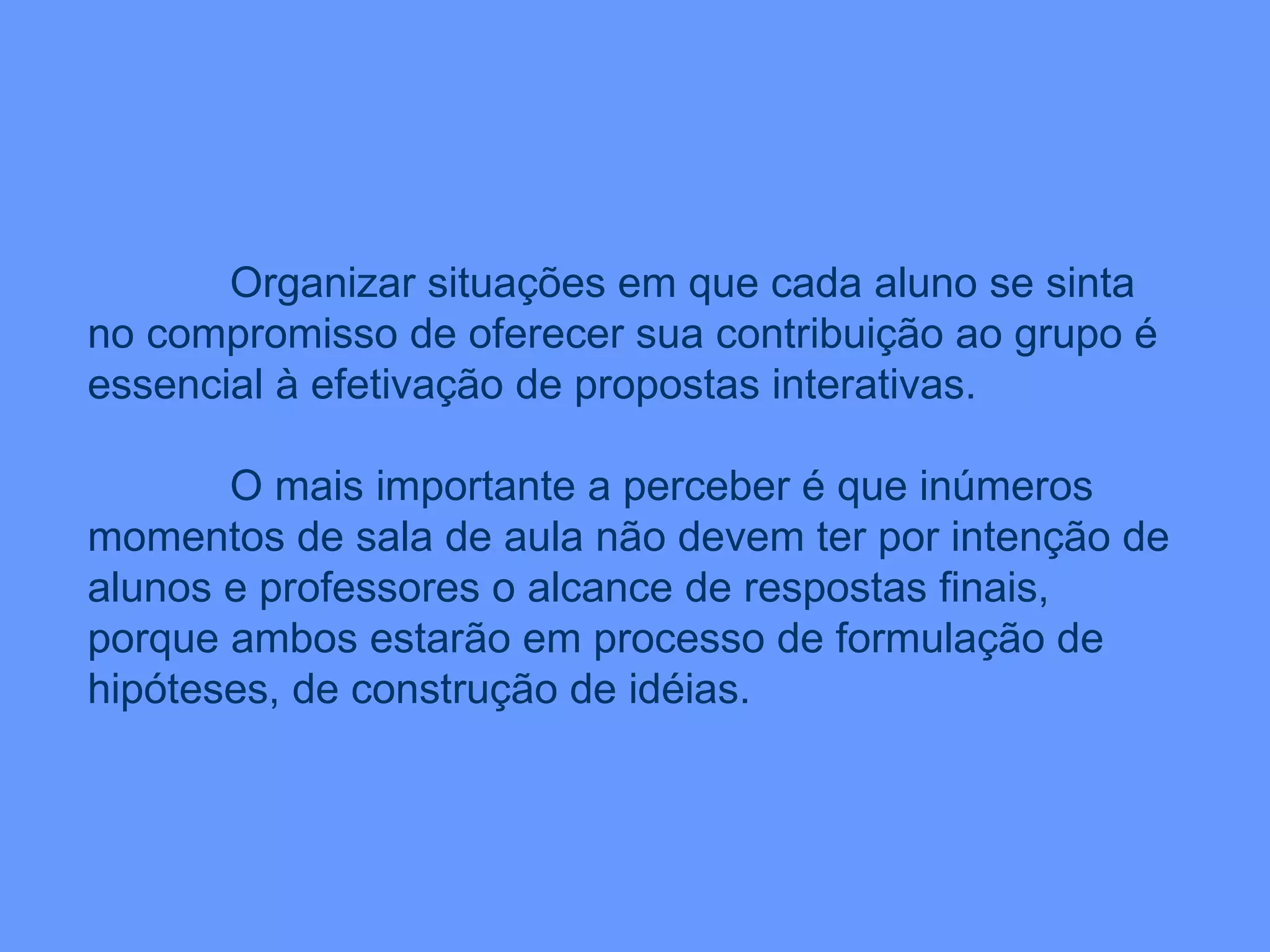 Organizar situações em que cada aluno se sinta no compromisso de oferecer sua contribuição ao grupo é essencial à efetivação de propostas interativas.  O mais importante a perceber é que inúmeros momentos de sala de aula não devem ter por intenção de alunos e professores o alcance de respostas finais, porque ambos estarão em processo de formulação de hipóteses, de construção de idéias. 