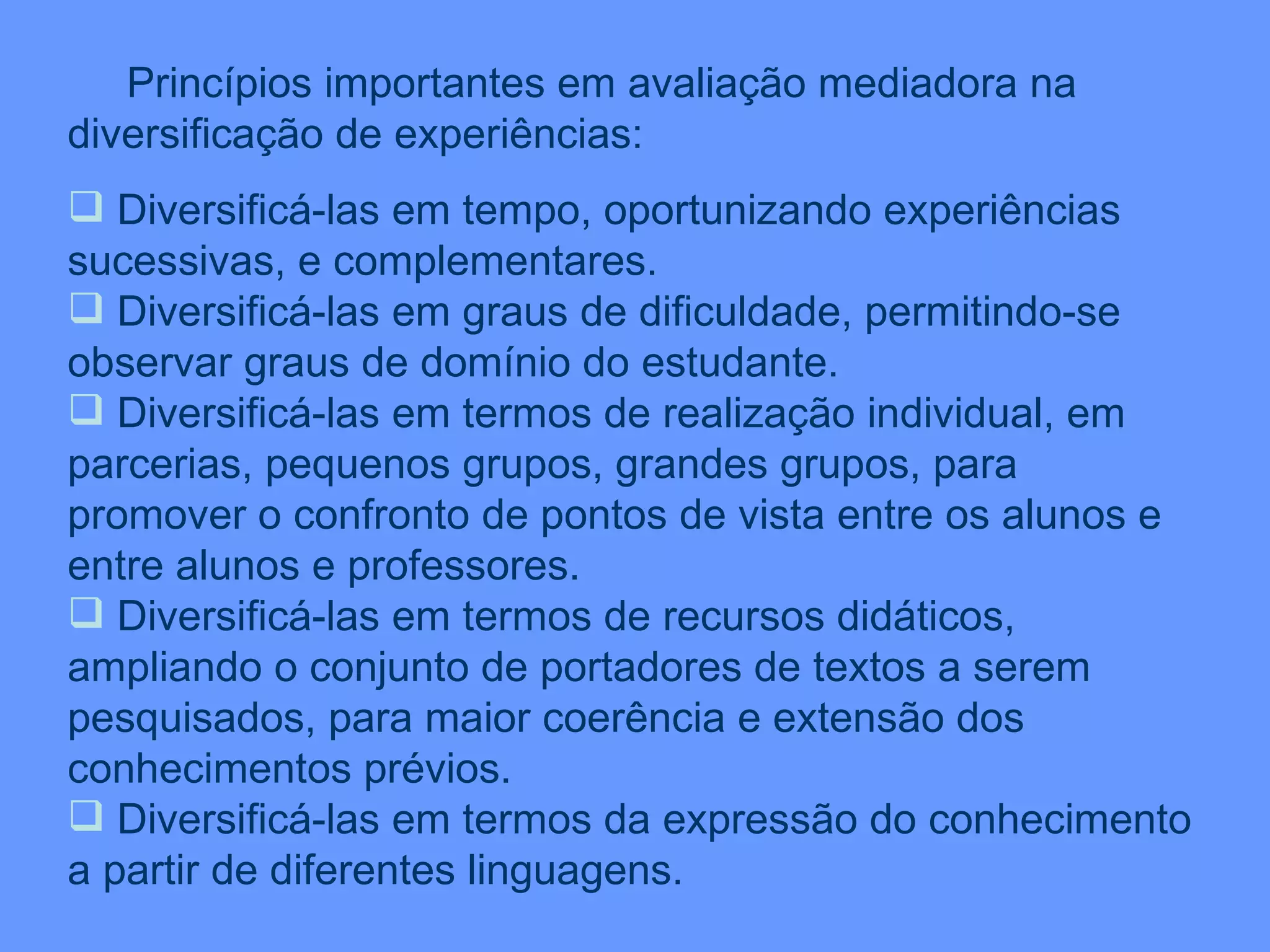 Princípios importantes em avaliação mediadora na diversificação de experiências: Diversificá-las em tempo, oportunizando experiências sucessivas, e complementares. Diversificá-las em graus de dificuldade, permitindo-se observar graus de domínio do estudante. Diversificá-las em termos de realização individual, em parcerias, pequenos grupos, grandes grupos, para promover o confronto de pontos de vista entre os alunos e entre alunos e professores. Diversificá-las em termos de recursos didáticos, ampliando o conjunto de portadores de textos a serem pesquisados, para maior coerência e extensão dos conhecimentos prévios. Diversificá-las em termos da expressão do conhecimento a partir de diferentes linguagens. 