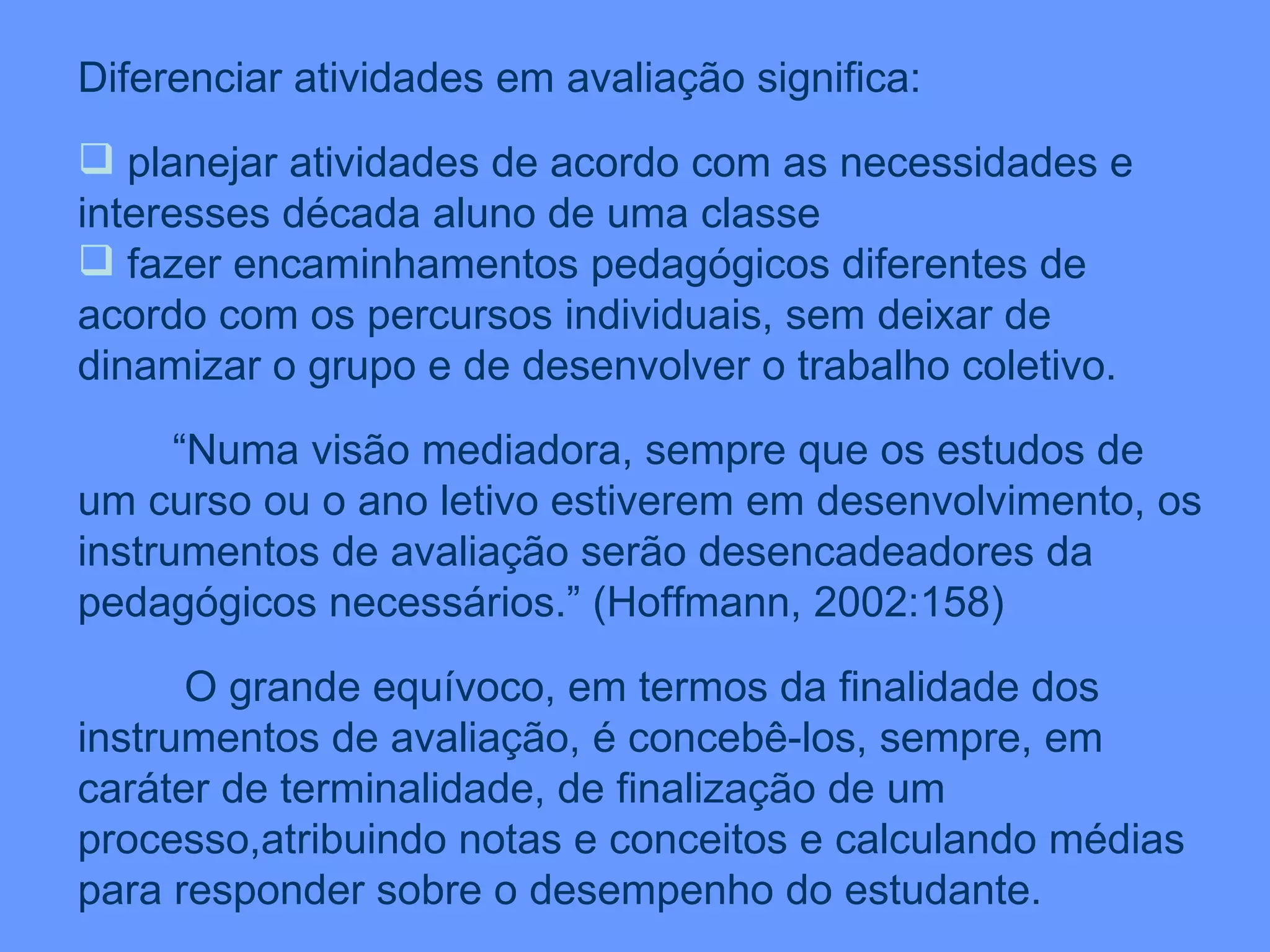 Diferenciar atividades em avaliação significa: planejar atividades de acordo com as necessidades e interesses década aluno de uma classe fazer encaminhamentos pedagógicos diferentes de acordo com os percursos individuais, sem deixar de dinamizar o grupo e de desenvolver o trabalho coletivo. “ Numa visão mediadora, sempre que os estudos de um curso ou o ano letivo estiverem em desenvolvimento, os instrumentos de avaliação serão desencadeadores da pedagógicos necessários.” (Hoffmann, 2002:158) O grande equívoco, em termos da finalidade dos instrumentos de avaliação, é concebê-los, sempre, em caráter de terminalidade, de finalização de um processo,atribuindo notas e conceitos e calculando médias para responder sobre o desempenho do estudante. 