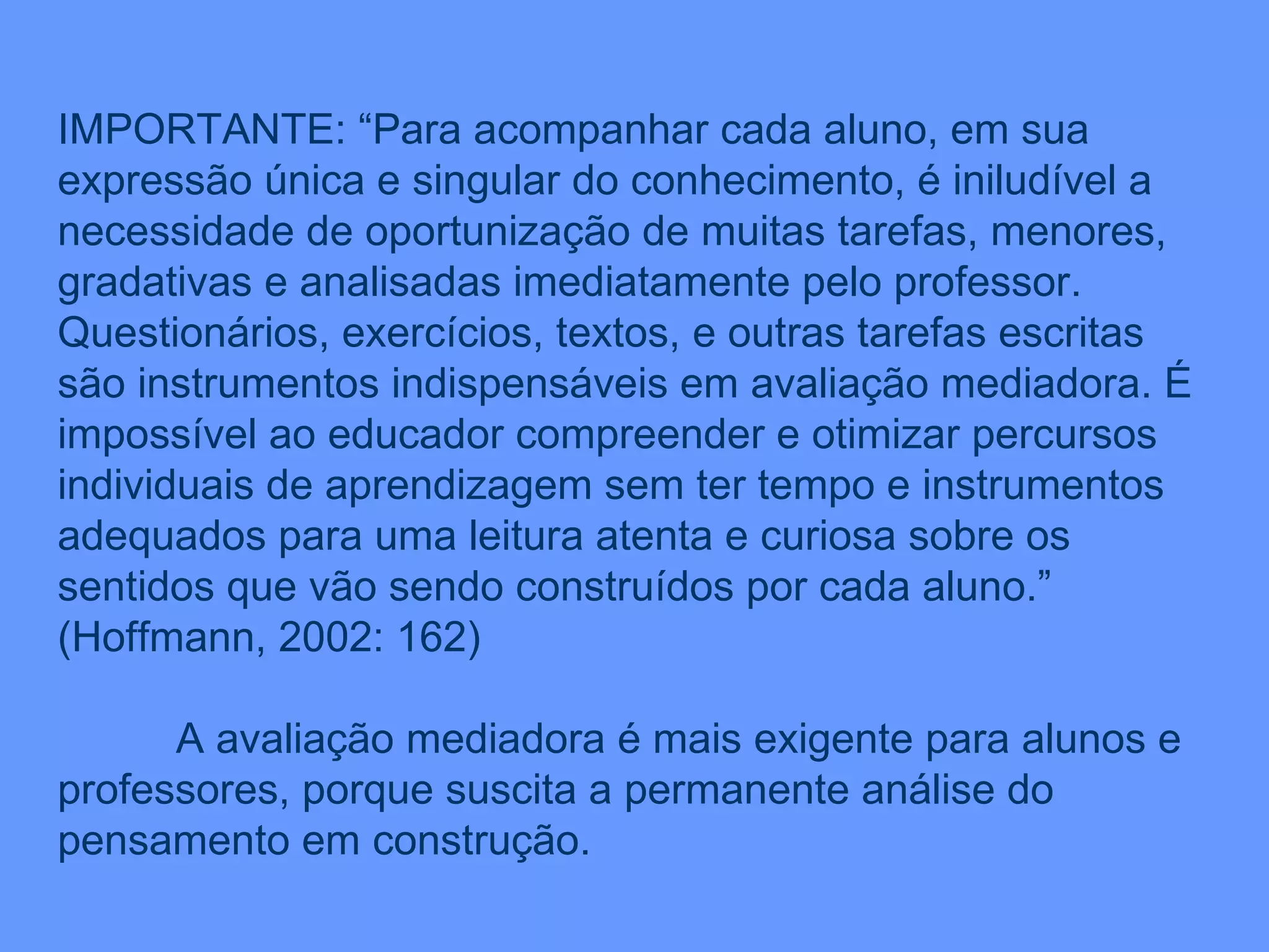 IMPORTANTE: “Para acompanhar cada aluno, em sua expressão única e singular do conhecimento, é iniludível a necessidade de oportunização de muitas tarefas, menores, gradativas e analisadas imediatamente pelo professor. Questionários, exercícios, textos, e outras tarefas escritas são instrumentos indispensáveis em avaliação mediadora. É impossível ao educador compreender e otimizar percursos individuais de aprendizagem sem ter tempo e instrumentos adequados para uma leitura atenta e curiosa sobre os sentidos que vão sendo construídos por cada aluno.” (Hoffmann, 2002: 162) A avaliação mediadora é mais exigente para alunos e professores, porque suscita a permanente análise do pensamento em construção. 