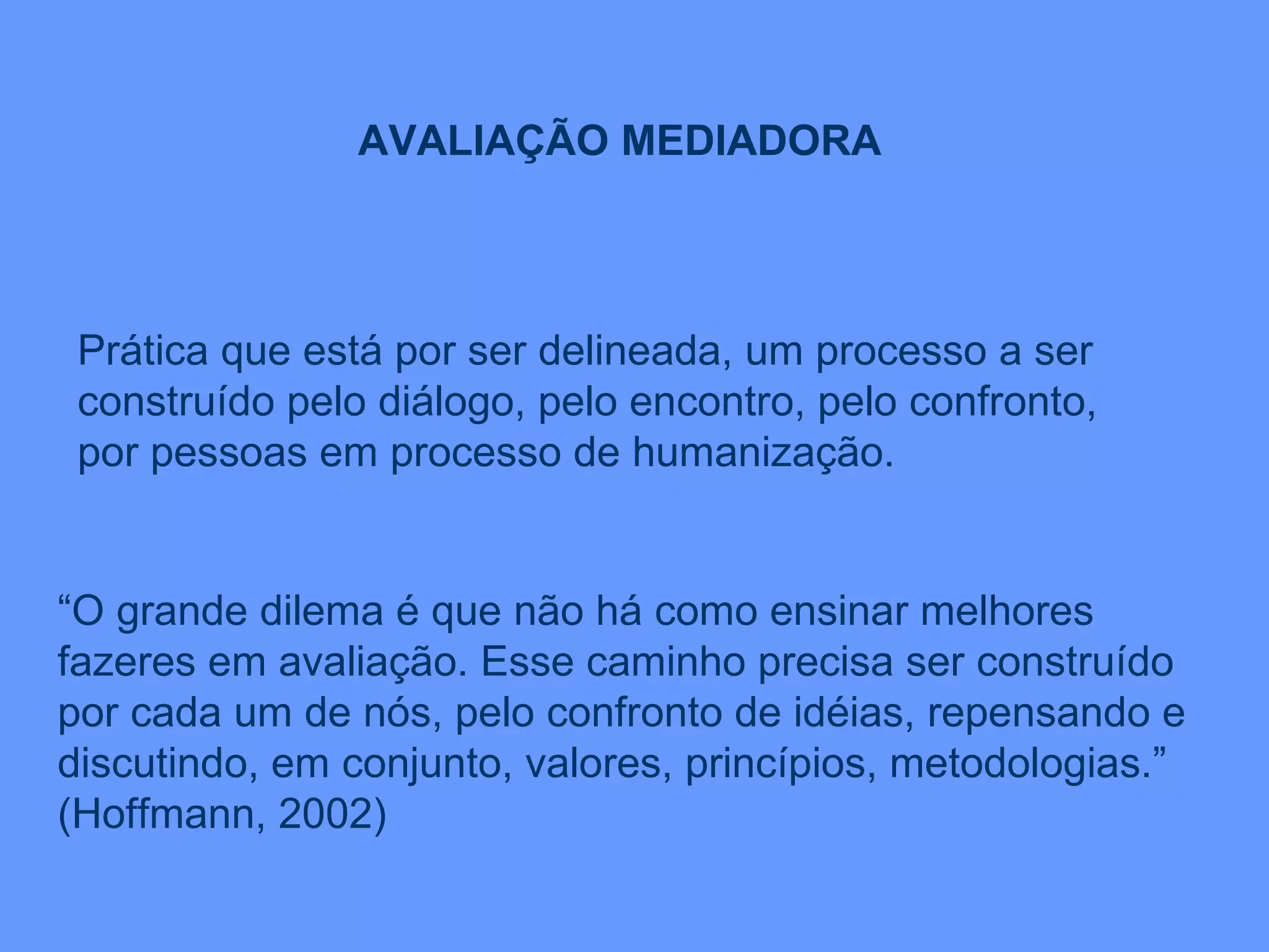Prática que está por ser delineada, um processo a ser construído pelo diálogo, pelo encontro, pelo confronto, por pessoas em processo de humanização. AVALIAÇÃO MEDIADORA “ O grande dilema é que não há como ensinar melhores fazeres em avaliação. Esse caminho precisa ser construído por cada um de nós, pelo confronto de idéias, repensando e discutindo, em conjunto, valores, princípios, metodologias.” (Hoffmann, 2002) 