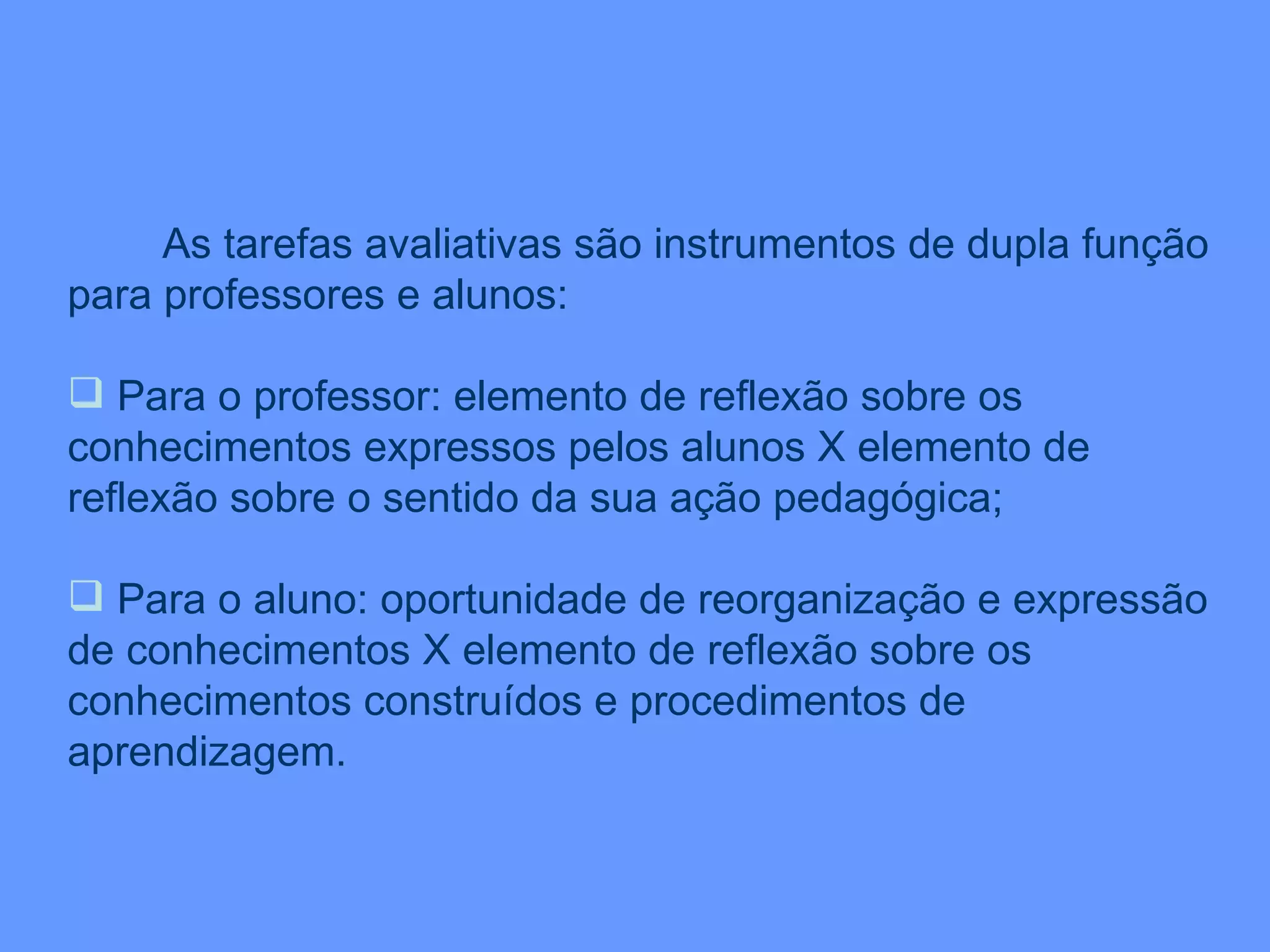 As tarefas avaliativas são instrumentos de dupla função para professores e alunos: Para o professor: elemento de reflexão sobre os conhecimentos expressos pelos alunos X elemento de reflexão sobre o sentido da sua ação pedagógica; Para o aluno: oportunidade de reorganização e expressão de conhecimentos X elemento de reflexão sobre os conhecimentos construídos e procedimentos de aprendizagem. 