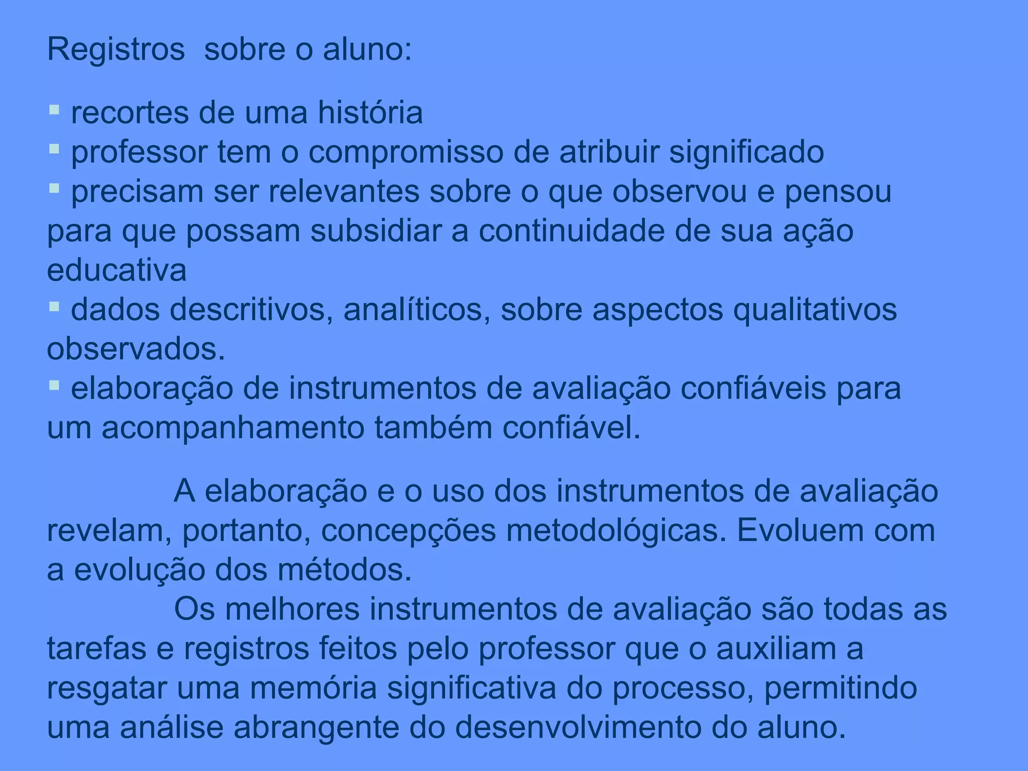 Registros  sobre o aluno: recortes de uma história professor tem o compromisso de atribuir significado precisam ser relevantes sobre o que observou e pensou para que possam subsidiar a continuidade de sua ação educativa dados descritivos, analíticos, sobre aspectos qualitativos observados. elaboração de instrumentos de avaliação confiáveis para um acompanhamento também confiável. A elaboração e o uso dos instrumentos de avaliação revelam, portanto, concepções metodológicas. Evoluem com a evolução dos métodos. Os melhores instrumentos de avaliação são todas as tarefas e registros feitos pelo professor que o auxiliam a resgatar uma memória significativa do processo, permitindo uma análise abrangente do desenvolvimento do aluno. 