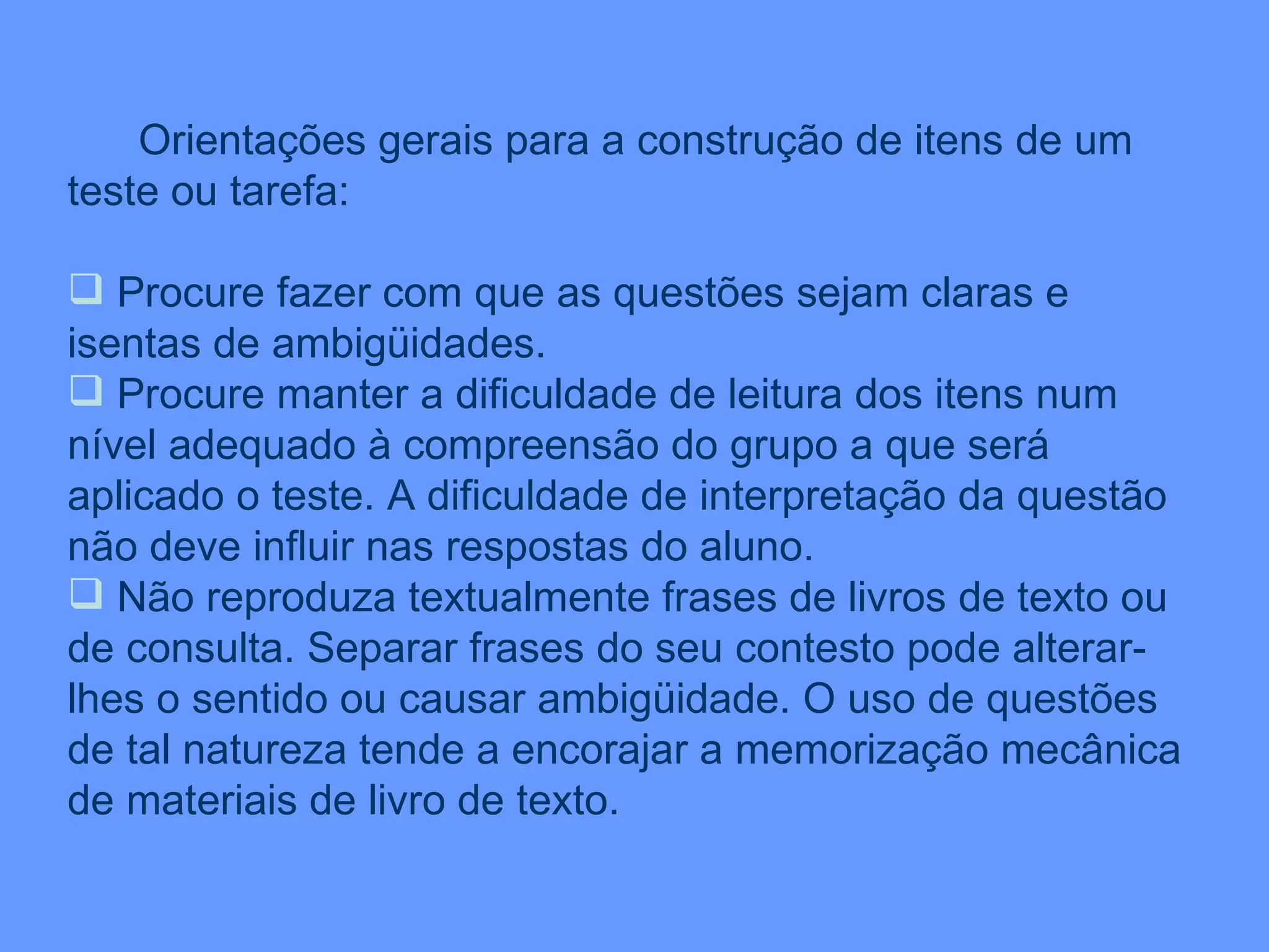 Orientações gerais para a construção de itens de um teste ou tarefa: Procure fazer com que as questões sejam claras e isentas de ambigüidades. Procure manter a dificuldade de leitura dos itens num nível adequado à compreensão do grupo a que será aplicado o teste. A dificuldade de interpretação da questão não deve influir nas respostas do aluno. Não reproduza textualmente frases de livros de texto ou de consulta. Separar frases do seu contesto pode alterar-lhes o sentido ou causar ambigüidade. O uso de questões  de tal natureza tende a encorajar a memorização mecânica de materiais de livro de texto.  