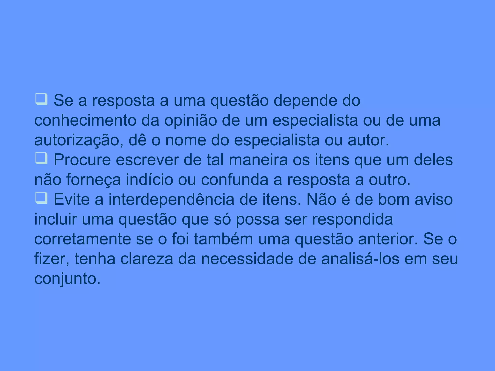 Se a resposta a uma questão depende do conhecimento da opinião de um especialista ou de uma autorização, dê o nome do especialista ou autor. Procure escrever de tal maneira os itens que um deles não forneça indício ou confunda a resposta a outro. Evite a interdependência de itens. Não é de bom aviso incluir uma questão que só possa ser respondida corretamente se o foi também uma questão anterior. Se o fizer, tenha clareza da necessidade de analisá-los em seu conjunto. 