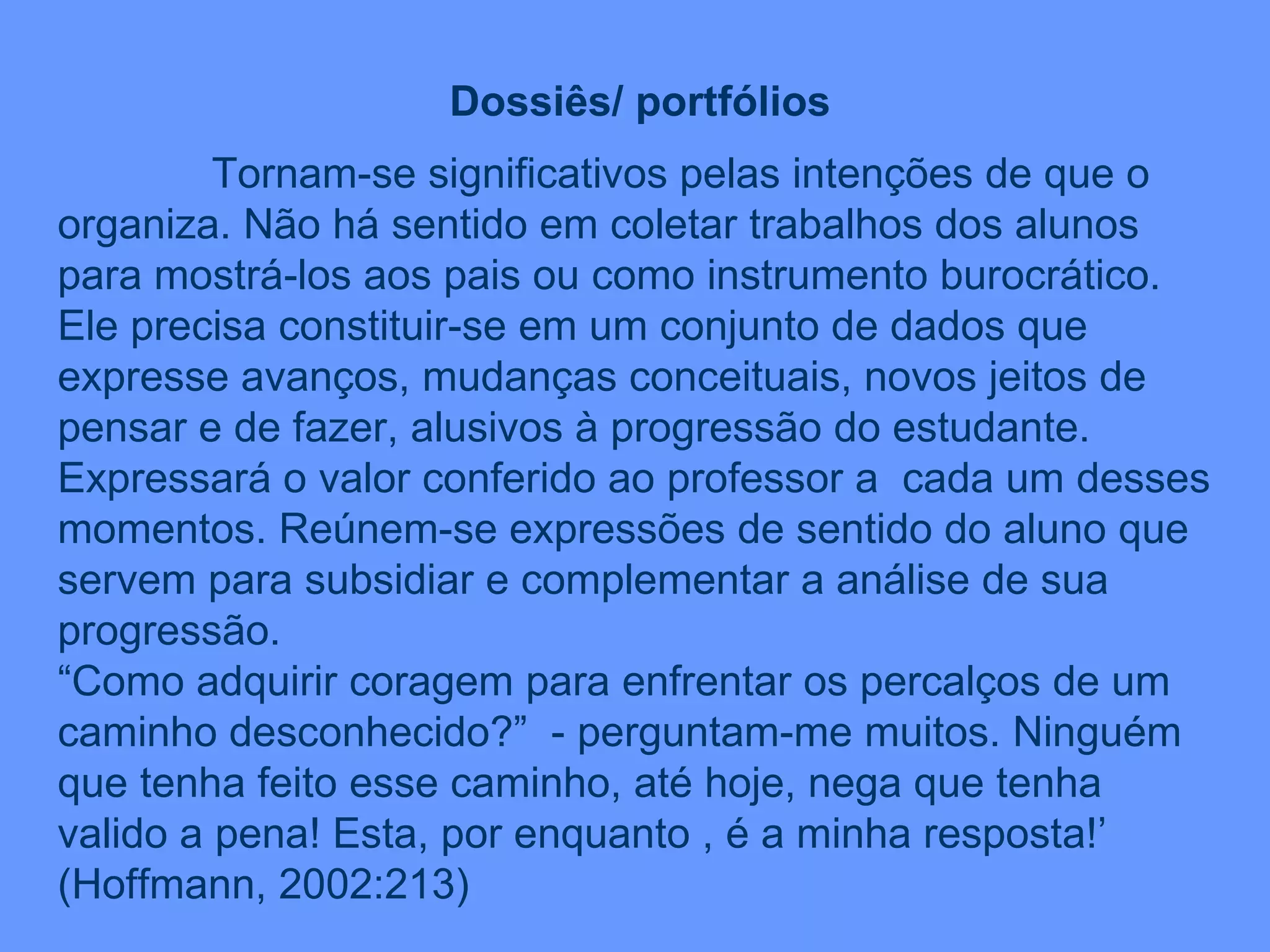 Dossiês/ portfólios Tornam-se significativos pelas intenções de que o organiza. Não há sentido em coletar trabalhos dos alunos para mostrá-los aos pais ou como instrumento burocrático. Ele precisa constituir-se em um conjunto de dados que expresse avanços, mudanças conceituais, novos jeitos de pensar e de fazer, alusivos à progressão do estudante. Expressará o valor conferido ao professor a  cada um desses momentos. Reúnem-se expressões de sentido do aluno que servem para subsidiar e complementar a análise de sua progressão. “ Como adquirir coragem para enfrentar os percalços de um caminho desconhecido?”  - perguntam-me muitos. Ninguém que tenha feito esse caminho, até hoje, nega que tenha valido a pena! Esta, por enquanto , é a minha resposta!’ (Hoffmann, 2002:213)  