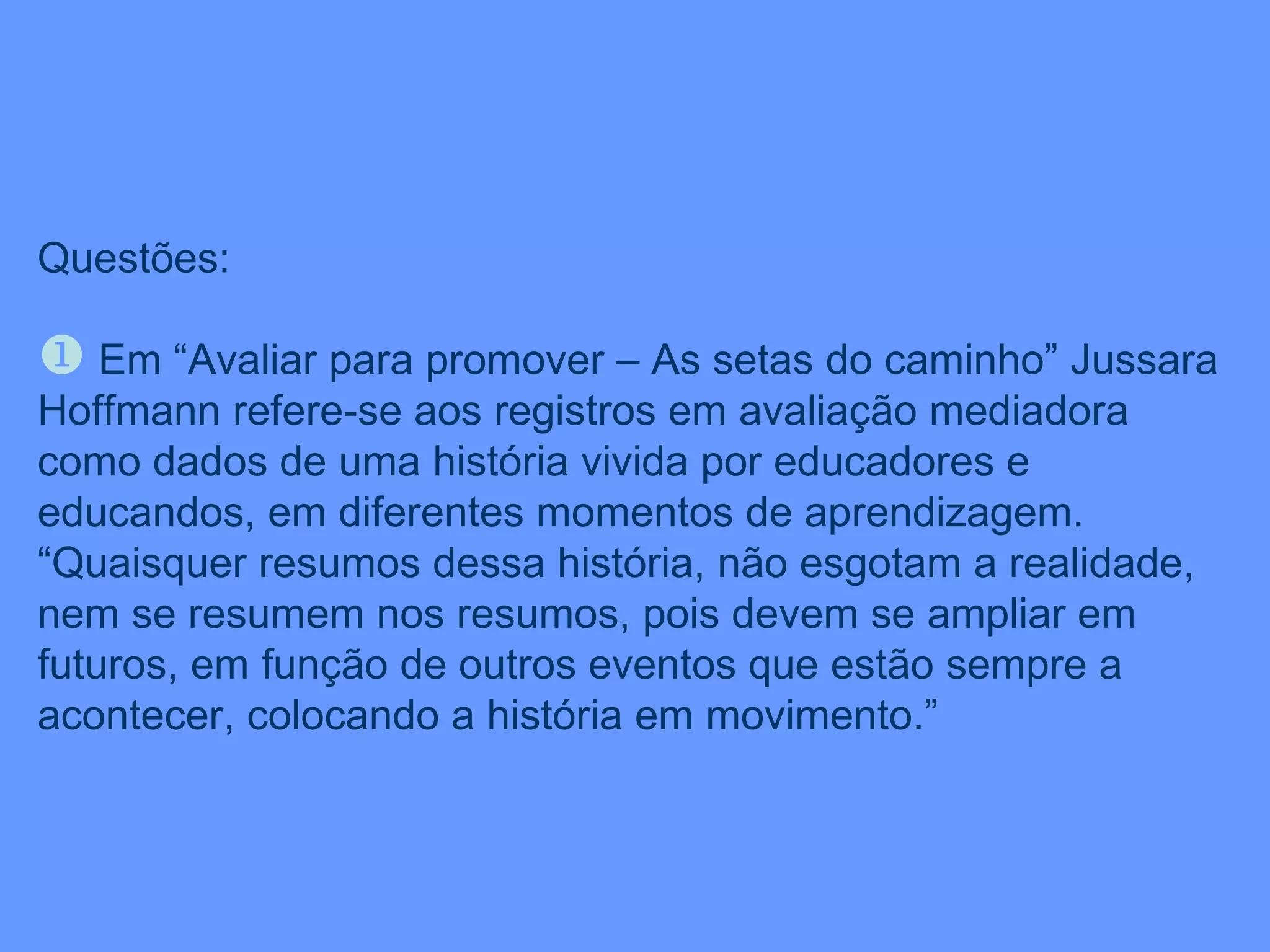 Questões: Em “Avaliar para promover – As setas do caminho” Jussara Hoffmann refere-se aos registros em avaliação mediadora como dados de uma história vivida por educadores e educandos, em diferentes momentos de aprendizagem. “Quaisquer resumos dessa história, não esgotam a realidade, nem se resumem nos resumos, pois devem se ampliar em futuros, em função de outros eventos que estão sempre a acontecer, colocando a história em movimento.” 