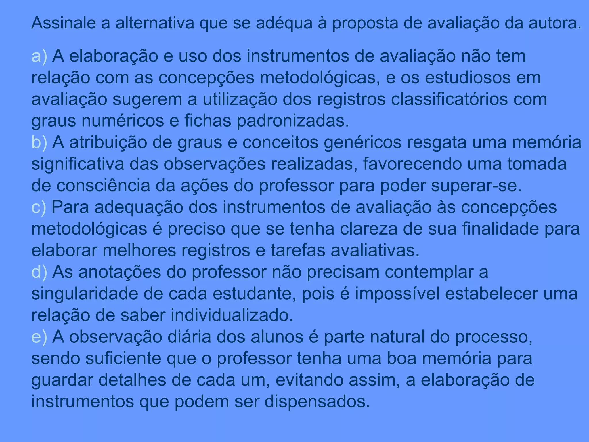 Assinale a alternativa que se adéqua à proposta de avaliação da autora. a)  A elaboração e uso dos instrumentos de avaliação não tem relação com as concepções metodológicas, e os estudiosos em avaliação sugerem a utilização dos registros classificatórios com graus numéricos e fichas padronizadas. b)  A atribuição de graus e conceitos genéricos resgata uma memória significativa das observações realizadas, favorecendo uma tomada de consciência da ações do professor para poder superar-se. c)  Para adequação dos instrumentos de avaliação às concepções metodológicas é preciso que se tenha clareza de sua finalidade para elaborar melhores registros e tarefas avaliativas. d)  As anotações do professor não precisam contemplar a singularidade de cada estudante, pois é impossível estabelecer uma relação de saber individualizado. e)  A observação diária dos alunos é parte natural do processo, sendo suficiente que o professor tenha uma boa memória para guardar detalhes de cada um, evitando assim, a elaboração de instrumentos que podem ser dispensados. 