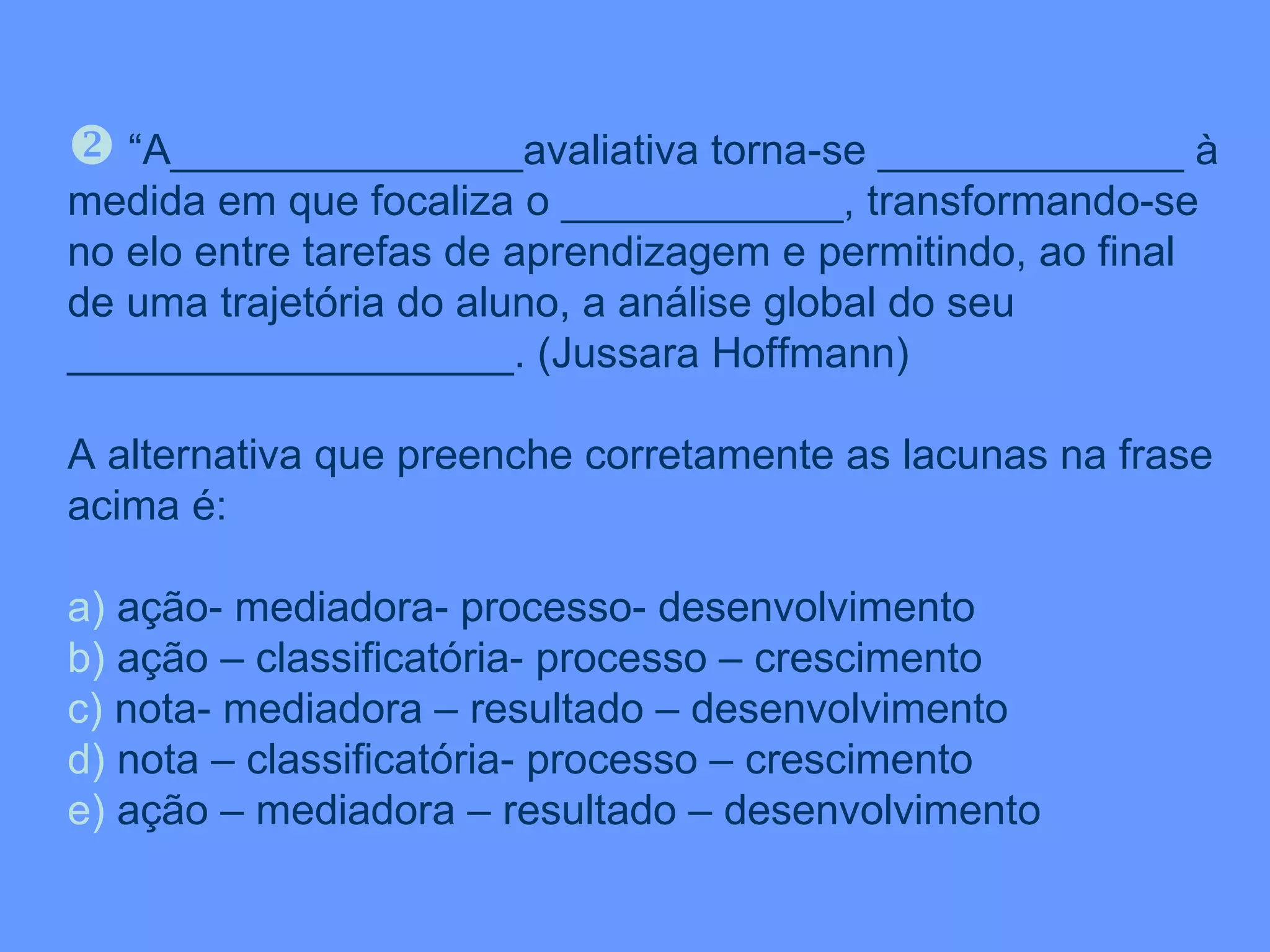 “ A_______________avaliativa torna-se _____________ à medida em que focaliza o ____________, transformando-se no elo entre tarefas de aprendizagem e permitindo, ao final de uma trajetória do aluno, a análise global do seu ___________________. (Jussara Hoffmann) A alternativa que preenche corretamente as lacunas na frase acima é: a)  ação- mediadora- processo- desenvolvimento b)  ação – classificatória- processo – crescimento c)  nota- mediadora – resultado – desenvolvimento d)  nota – classificatória- processo – crescimento e)  ação – mediadora – resultado – desenvolvimento 