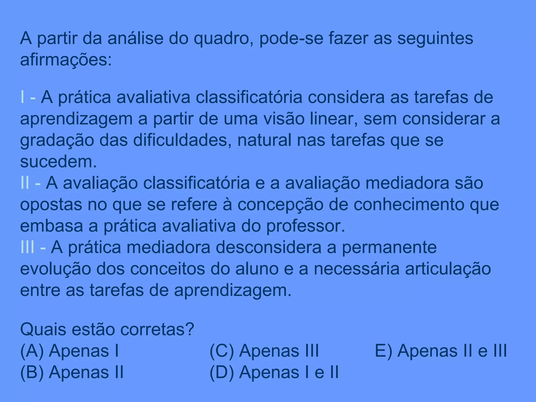 A partir da análise do quadro, pode-se fazer as seguintes afirmações: I -  A prática avaliativa classificatória considera as tarefas de aprendizagem a partir de uma visão linear, sem considerar a gradação das dificuldades, natural nas tarefas que se sucedem. II   -  A avaliação classificatória e a avaliação mediadora são opostas no que se refere à concepção de conhecimento que embasa a prática avaliativa do professor. III   -  A prática mediadora desconsidera a permanente evolução dos conceitos do aluno e a necessária articulação entre as tarefas de aprendizagem. Quais estão corretas? (A) Apenas I  (C) Apenas III  E) Apenas II e III (B) Apenas II  (D) Apenas I e II 