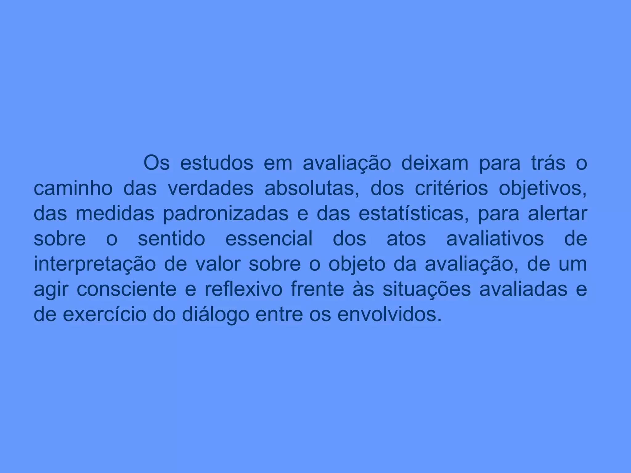Os estudos em avaliação deixam para trás o caminho das verdades absolutas, dos critérios objetivos, das medidas padronizadas e das estatísticas, para alertar sobre o sentido essencial dos atos avaliativos de interpretação de valor sobre o objeto da avaliação, de um agir consciente e reflexivo frente às situações avaliadas e de exercício do diálogo entre os envolvidos. 