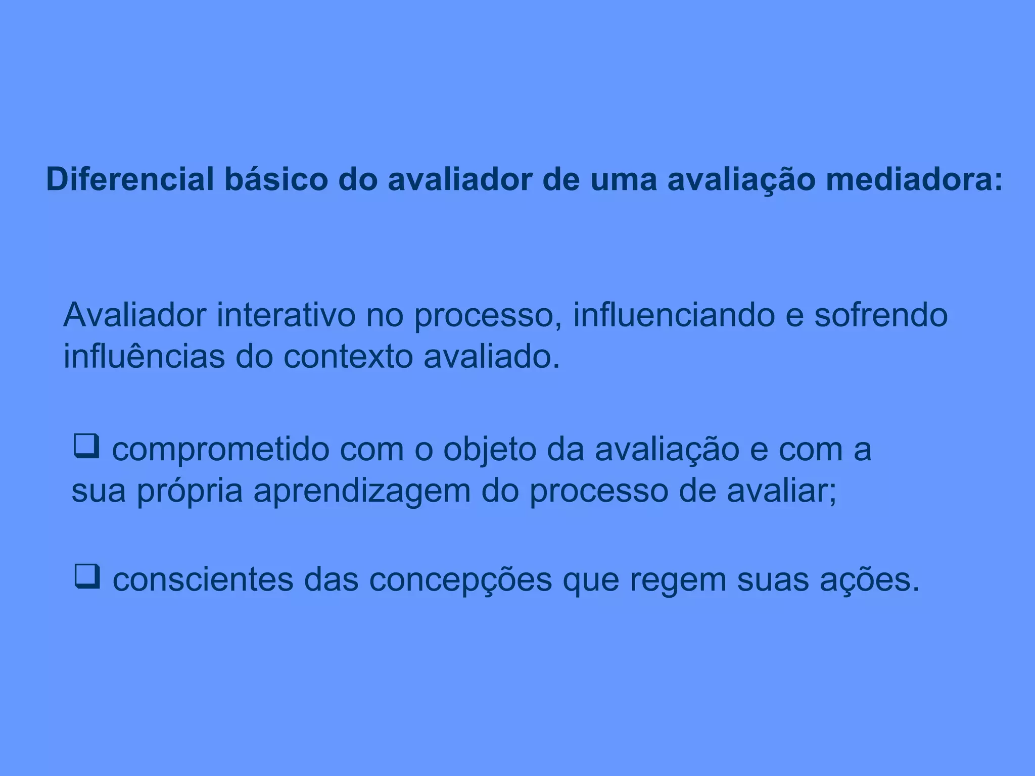 Avaliador interativo no processo, influenciando e sofrendo influências do contexto avaliado. conscientes das concepções que regem suas ações. comprometido com o objeto da avaliação e com a sua própria aprendizagem do processo de avaliar; Diferencial básico do avaliador de uma avaliação mediadora: 