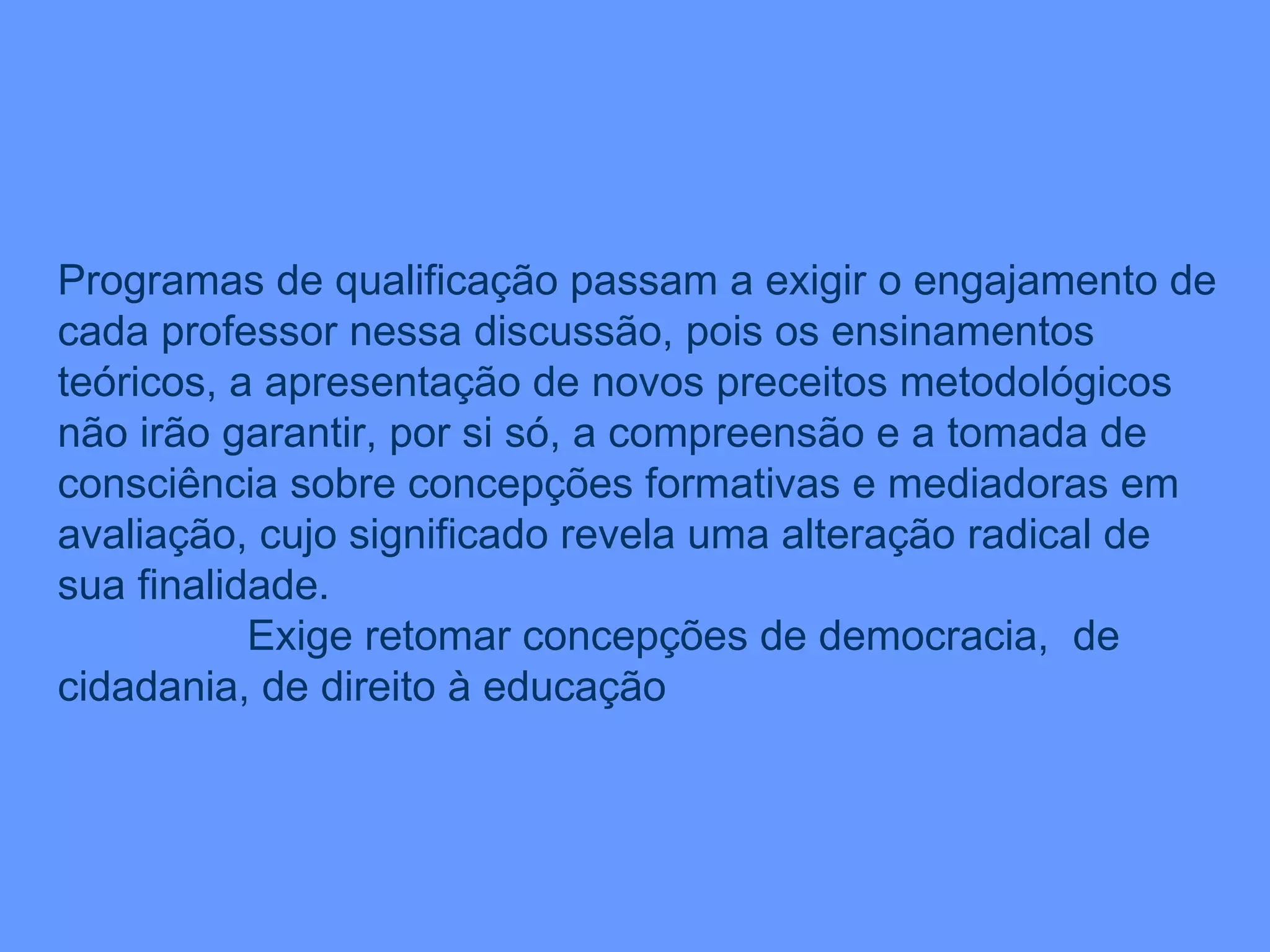 Programas de qualificação passam a exigir o engajamento de cada professor nessa discussão, pois os ensinamentos teóricos, a apresentação de novos preceitos metodológicos não irão garantir, por si só, a compreensão e a tomada de consciência sobre concepções formativas e mediadoras em avaliação, cujo significado revela uma alteração radical de sua finalidade. Exige retomar concepções de democracia,  de cidadania, de direito à educação  