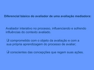 Avaliador interativo no processo, influenciando e sofrendo influências do contexto avaliado. conscientes das concepções que regem suas ações. comprometido com o objeto da avaliação e com a sua própria aprendizagem do processo de avaliar; Diferencial básico do avaliador de uma avaliação mediadora: 