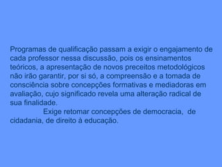 Programas de qualificação passam a exigir o engajamento de cada professor nessa discussão, pois os ensinamentos teóricos, a apresentação de novos preceitos metodológicos não irão garantir, por si só, a compreensão e a tomada de consciência sobre concepções formativas e mediadoras em avaliação, cujo significado revela uma alteração radical de sua finalidade. Exige retomar concepções de democracia,  de cidadania, de direito à educação.  