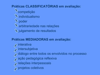 Práticas CLASSIFICATÓRIAS em avaliação: competição  individualismo   poder arbitrariedade nas relações   julgamento de resultados   Práticas MEDIADORAS em avaliação: interativa intersubjetiva   diálogo entre todos os envolvidos no processo ação pedagógica reflexiva   relações interpessoais  projetos coletivos 