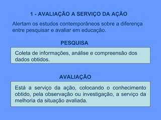 1 - AVALIAÇÃO A SERVIÇO DA AÇÃO Alertam os estudos contemporâneos sobre a diferença entre pesquisar e avaliar em educação.  PESQUISA   AVALIAÇÃO   Está a serviço da ação, colocando o conhecimento obtido, pela observação ou investigação, a serviço da melhoria da situação avaliada. Coleta de informações, análise e compreensão dos  dados obtidos. 