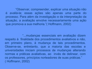 “ Observar, compreender, explicar uma situação não é avaliá-la; essas ações são apenas uma parte do processo. Para além da investigação e da interpretação da situação, a avaliação envolve necessariamente uma ação que promova a sua melhoria.”( Hoffmann, 2002) “ ...mudanças essenciais em avaliação dizem respeito à  finalidade dos procedimentos avaliativos e não, em primeiro plano, à mudança de tais procedimentos. Observe-se, entretanto, que a maioria das escolas e universidades iniciam processos de mudanças alterando normas e práticas avaliativas, ao  invés de delinear, com os professores, princípios norteadores de suas práticas.” ( Hoffmann, 2002) 