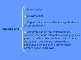 PROFESSOR   Investigador Esclarecedor Organizador de experiências significativas de aprendizagem.  compromisso de agir refletidamente, criando e recriando alternativas pedagógicas a partir da melhor observação e conhecimento de cada um dos alunos, sem perder a observação do conjunto e promovendo sempre ações interativas. 