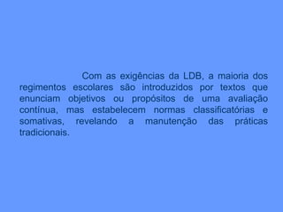 Com as exigências da LDB, a maioria dos regimentos escolares são introduzidos por textos que enunciam objetivos ou propósitos de uma avaliação contínua, mas estabelecem normas classificatórias e somativas, revelando a manutenção das práticas tradicionais. 
