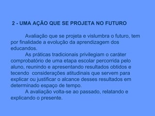 2 - UMA AÇÃO QUE SE PROJETA NO FUTURO Avaliação que se projeta e vislumbra o futuro, tem por finalidade a evolução da aprendizagem dos educandos. As práticas tradicionais privilegiam o caráter comprobatório de uma etapa escolar percorrida pelo aluno, reunindo e apresentando resultados obtidos e tecendo  considerações atitudinais que servem para explicar ou justificar o alcance desses resultados em determinado espaço de tempo. A avaliação volta-se ao passado, relatando e explicando o presente. 