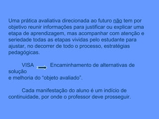 Uma prática avaliativa direcionada ao futuro  não  tem por objetivo reunir informações para justificar ou explicar uma etapa de aprendizagem, mas acompanhar com atenção e seriedade todas as etapas vividas pelo estudante para ajustar, no decorrer de todo o processo, estratégias pedagógicas. VISA  Encaminhamento de alternativas de solução  e melhoria do “objeto avaliado”. Cada manifestação do aluno é um indício de continuidade, por onde o professor deve prosseguir. 
