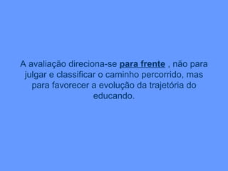 A avaliação direciona-se  para frente  , não para julgar e classificar o caminho percorrido, mas para favorecer a evolução da trajetória do educando. 