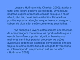 Jussara Hoffmann cita Charlot ( 2000): avaliar é fazer uma leitura positiva da realidade. Uma leitura negativa explica o fracasso escolar pelo que o aluno não é, não fez, pelas suas carências. Uma leitura positiva é prestar atenção ao que fazem, conseguem, sabem da vida, são, e não somente às suas falhas. “ As crianças e jovens estão sempre em processo de aprendizagem. Entretanto, as oportunidades que a escola lhes oferece podem significar barreiras ou melhores caminhos para tal processo. As ações avaliativas podem ser exercidas como pontes em seu trajeto ou como pontos fixos de chegada,favorecendo ou interrompendo um processo natural de vida.”  ( Hoffmann, 2002) 