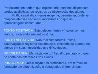 Professores entendem que regimes não-seriados dispensam tarefas avaliativas, ou registros de observação dos alunos. Prática avaliativa menos exigente, permissiva, onde as relações afetivas são mais importantes do que as aprendizagens construídas. PONTO POSITIVO ►  Estabelecem fortes vínculos com os alunos, reforçando sua auto-estima. PONTO NEGATIVO ►  Não realizam tarefas, testes, observações e registros sistemáticos, deixando de atender os alunos em suas necessidades e dificuldades. DIFICULDADE ►  Efetivação de um trabalho pedagógico que dê conta das diferenças dos alunos. PROBLEMA ►  Qualificação dos professores, em termos de formação em alfabetização e pedagogias diferenciadas. 
