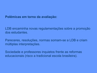 Polêmicas em torno da avaliação: LDB encaminha novas regulamentações sobre a promoção dos estudantes. Pareceres, resoluções, normas somam-se a LDB e criam múltiplas interpretações. Sociedade e professores inquietos frente as reformas educacionais (risco a tradicional escola brasileira). 
