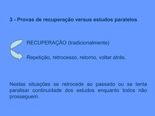 3 - Provas de recuperação versus estudos paralelos RECUPERAÇÃO (tradicionalmente) Repetição, retrocesso, retorno, voltar atrás.  Nestas situações se retrocede ao passado ou se tenta paralisar continuidade dos estudos enquanto todos não prosseguem. 