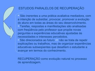 ESTUDOS PARALELOS DE RECUPERAÇÃO   São inerentes a uma prática avaliativa mediadora, com a intenção de subsidiar, provocar, promover a evolução do aluno em todas as áreas do seu desenvolvimento. Tarefas, respostas e manifestações são analisadas com freqüência pelo professor que propõe novas perguntas e experiências educativas ajustadas às necessidades e interesses percebidos.  São direcionados ao futuro    não se trata de repetir explicações ou trabalhos, mas de organizar experiências educativas subseqüentes que desafiem o estudante a avançar em termos do conhecimento. RECUPERAÇÃO como evolução natural no processo  de aprendizagem. 