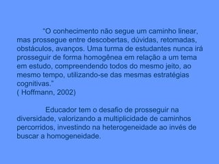 “ O conhecimento não segue um caminho linear, mas prossegue entre descobertas, dúvidas, retomadas, obstáculos, avanços. Uma turma de estudantes nunca irá prosseguir de forma homogênea em relação a um tema em estudo, compreendendo todos do mesmo jeito, ao mesmo tempo, utilizando-se das mesmas estratégias cognitivas.” ( Hoffmann, 2002) Educador tem o desafio de prosseguir na diversidade, valorizando a multiplicidade de caminhos percorridos, investindo na heterogeneidade ao invés de buscar a homogeneidade. 