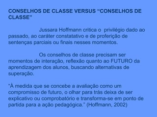 CONSELHOS DE CLASSE VERSUS “CONSELHOS DE CLASSE” Jussara Hoffmann critica o  privilégio dado ao passado, ao caráter constatativo e de proferição de sentenças parciais ou finais nesses momentos. Os conselhos de classe precisam ser momentos de interação, reflexão quanto ao FUTURO da aprendizagem dos alunos, buscando alternativas de superação. “ À medida que se concebe a avaliação como um compromisso de futuro, o olhar para trás deixa de ser explicativo ou comprobatório e transforma-se em ponto de partida para a ação pedagógica.” (Hoffmann, 2002) 
