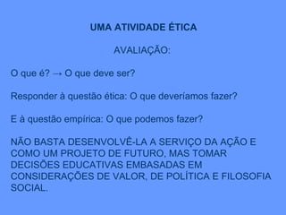 UMA ATIVIDADE ÉTICA AVALIAÇÃO:  O que é? -> O que deve ser? Responder à questão ética: O que deveríamos fazer? E à questão empírica: O que podemos fazer? NÃO BASTA DESENVOLVÊ-LA A SERVIÇO DA AÇÃO E COMO UM PROJETO DE FUTURO, MAS TOMAR DECISÕES EDUCATIVAS EMBASADAS EM CONSIDERAÇÕES DE VALOR, DE POLÍTICA E FILOSOFIA SOCIAL. 