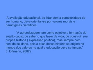 A avaliação educacional, ao lidar com a complexidade do ser humano, deve orientar-se por valores morais e paradigmas científicos. “ A aprendizagem tem como objetivo a formação do sujeito capaz de saber o que fazer da vida, de construir sua própria história ( expressão política), mas sempre com sentido solidário, pois a ética dessa história se origina no mundo dos valores no qual a educação deve se fundar.” ( Hoffmann, 2002) 