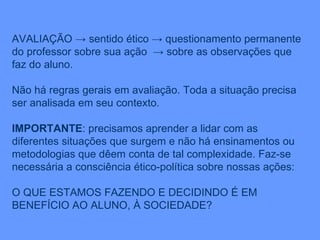 AVALIAÇÃO -> sentido ético -> questionamento permanente do professor sobre sua ação  -> sobre as observações que faz do aluno. Não há regras gerais em avaliação. Toda a situação precisa ser analisada em seu contexto. IMPORTANTE : precisamos aprender a lidar com as diferentes situações que surgem e não há ensinamentos ou metodologias que dêem conta de tal complexidade. Faz-se necessária a consciência ético-política sobre nossas ações: O QUE ESTAMOS FAZENDO E DECIDINDO É EM BENEFÍCIO AO ALUNO, À SOCIEDADE? 
