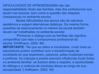DIFICULDADES DE APRENDIZAGEM não são responsabilidade direta das famílias, mas dos profissionais que atuam nas escolas, bem como a questão das relações interpessoais no ambiente escolar. Muitas dificuldades dos alunos são de natureza epistêmica e exigem alternativas didáticas. Da mesma forma, questões de relacionamento no interior da escola também devem ser trabalhadas no ambiente escolar. “ Promover o diálogo com as famílias não significa compartilhar com elas o compromisso profissional da escola.”(Hoffmann, 2002: 48) IMPORTANTE : “No que se refere à moralidade, muito mais os educadores podem contribuir com a transformação da sociedade,do que esperarem, passivos, pelas mudanças sociais e políticas. As crianças e jovens exercem influências muito fortes no ambiente familiar, se tiverem afeto e respeito, a oportunidade do diálogo e a vivência de condutas éticas ao longo de sua escolaridade.”( Hoffmann, 2002: 49) 